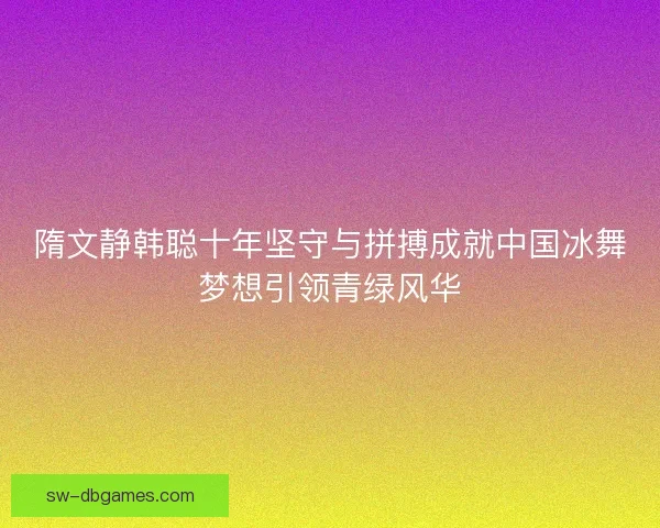 隋文静韩聪十年坚守与拼搏成就中国冰舞梦想引领青绿风华