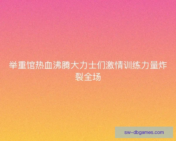 举重馆热血沸腾大力士们激情训练力量炸裂全场