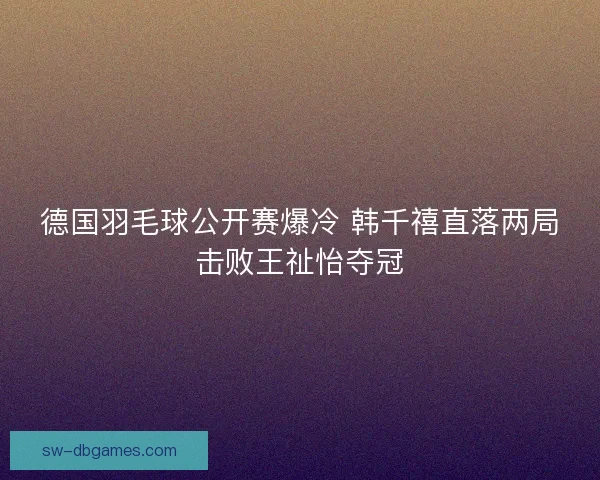 德国羽毛球公开赛爆冷 韩千禧直落两局击败王祉怡夺冠