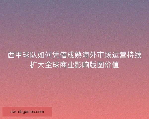 西甲球队如何凭借成熟海外市场运营持续扩大全球商业影响版图价值