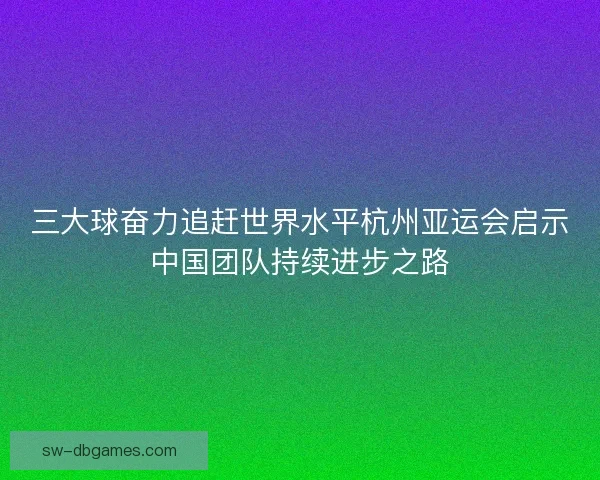 三大球奋力追赶世界水平杭州亚运会启示中国团队持续进步之路 三大球奋力追赶世界水平杭州亚运会启示中国团队持续进步之路