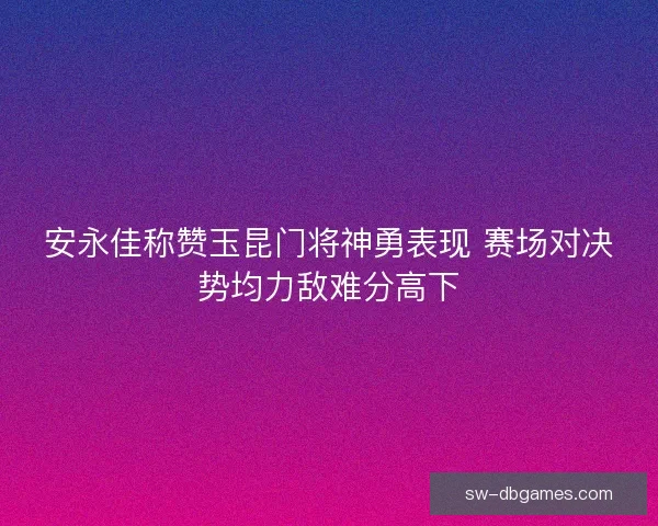 安永佳称赞玉昆门将神勇表现 赛场对决势均力敌难分高下