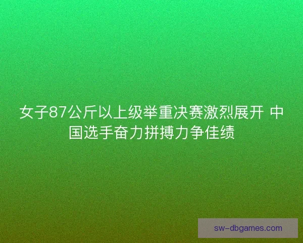 女子87公斤以上级举重决赛激烈展开 中国选手奋力拼搏力争佳绩